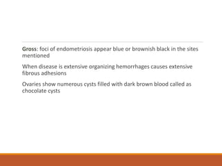 Gross: foci of endometriosis appear blue or brownish black in the sites
mentioned
When disease is extensive organizing hemorrhages causes extensive
fibrous adhesions
Ovaries show numerous cysts filled with dark brown blood called as
chocolate cysts
 