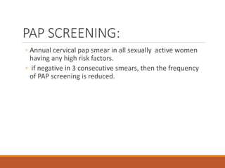 PAP SCREENING:
◦ Annual cervical pap smear in all sexually active women
having any high risk factors.
◦ if negative in 3 consecutive smears, then the frequency
of PAP screening is reduced.
 