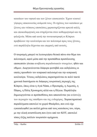 Θέμα Ερευνητικής εργασίας

θαηνίθσλ ηνπ λεζηνχ θαη ησλ μέλσλ επηζθεπηψλ. Έρνπλ θηηζηεί
γέθπξεο επηθνηλσλίαο αλάκεζά ηνπο. Οη ζρέζεηο ησλ θαηνίθσλ κε
μέλνπο θαη ληφπηνπο επηζθέπηεο ραξαθηεξίδνληαη αξθεηά θαιέο
θαη επνηθνδνκεηηθέο θαη ζηεξίδνληαη ζηνλ απζνξκεηηζκφ θαη ηε
θηινμελία. Μέζα απφ απηή ηελ ζπλαλαζηξνθή νη Κχπξηνη
πξνβάινπλ ηελ θνπιηνχξα θαη ηνλ πνιηηηζκφ πξνο ηνπο μέλνπο,
ελψ παξάιιεια δέρνληαη θαη επηξξνέο απφ απηνχο.
Ο ηνπξηζκφο κπνξεί λα ιεηηνπξγήζεη ζεηηθά πάλσ ζην ζέκα ηνπ
πνιηηηζκνχ, αθνχ κέζα απφ ηελ πξνζπάζεηα πξνζέιθπζεο
επηζθεπηψλ γίλεηαη αλαβίσζε παξαδνζηαθψλ ζηνηρείσλ, εζψλ θαη
εζίκσλ. Γηνξγαλψλνληαη δηάθνξα θεζηηβάι θαη εθδειψζεηο νη
νπνίεο πξνσζνχλ ηνλ θππξηαθφ πνιηηηζκφ θαη ηελ θππξηαθή
θνπιηνχξα. Τέηνηεο εθδειψζεηο παξαηεξνχληαη ζε πνιχ ηαθηά
ρξνληθά δηαζηήκαηα ζε δηάθνξεο ηνπξηζηηθέο πεξηνρέο ηεο
Κχπξνπ, φπσο είλαη ε Αγηά Νάπα, ν Πξσηαξάο, ε Λεκεζφο, ε
Πάθνο, ε Πφιε Φξπζνρνχο αιιά θαη ε Πέγεηα. Παξάιιεια
δεκηνπξγνχληαη νη πξνυπνζέζεηο πνπ απαηηνχληαη γηα αλάπηπμε
ησλ πεξηνρψλ ηεο ππαίζξνπ θαη ηεο ελδνρψξαο. Φαξαθηεξηζηηθφ
παξαδείγκαηα απνηειεί ην ρσξηφ Φηθάξδνπ, πνπ ελψ είρε
εγθαηαιεηθζεί γηα πνιιά ρξφληα απφ ηνπο θαηνίθνπο ηνπ, ηψξα,
κε ηελ νιηθή αλαζηχισζε πνπ έγηλε απφ ηνλ ΚΟΤ, απνηειεί
ηφπνο έιμεο πνιιψλ ηνπξηζηψλ νκφρξνλα.
Τάξη: - Ομάδα:

Σελίδα 13

 