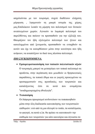 Θέμα Ερευνητικής εργασίας

αζρνινχληαη κε ηνλ ηνπξηζκφ, ζπρλά δηαζέηνπλ ειάρηζηε
κφξθσζε

,

ιεζκνλνχλ

ηε

καθξά

ηζηνξία

ηεο

ρψξαο

καο.Δπηδηψθνπλ ινηπφλ ηε κίκεζε ηνπ πνιηηηζκνχ ησλ δπηηθψλ
αλεπηπγκέλσλ ρσξψλ. Αγλννχλ ην ιακπεξφ πνιηηηζκφ ηνπ
παξειζφληνο θαη παχνπλ λα πξνζπαζνχλ γηα ηελ εμέιημή ηνπ.
Θαπκάδνπλ ηνλ ήδε εμειηγκέλν πνιηηηζκφ ησλ μέλσλ θαη
θαηεηιεκκέλνη απφ μελνκαλία, πξνζπαζνχλ λα εληαρζνχλ ζε
απηφλ θαη φρη λα θαηνξζψζνπλ κέζα ζηελ θνηλφηεηα πνπ ήδε
αλήθνπλ, λα αλαπηχμνπλ ην δηθφ ηνπο πινχζην πνιηηηζκφ.
ΠΙΟ ΢ΥΓΚΕΚΡΙΜΜΕΝΑ.
Εμποπεςμαηικοποίηζη ηων ηοπικών πολιηιζηικών αξιών
Ο ηνπξηζκφο κπνξεί λα κεηαηξέςεη ηνλ ηνπηθφ πνιηηηζκφ ζε
πξντφληα, ζηελ πεξίπησζε πνπ κεησζνχλ νη ζξεζθεπηηθέο
παξαδφζεηο, ηα ηνπηθά έζηκα θαη νη γηνξηέο πξνθεηκέλνπ λα
πξνζαξκνζηνχλ ζηηο πξνζδνθίεο ησλ ηνπξηζηψλ θαη
θαηαιήγνληαο

έηζη

ζε

απηφ

πνπ

νλνκάδεηαη

"αλαδεκηνπξγεκέλε εζλνινγία".
Σςποποίηζη
Οη δηάθνξνη πξννξηζκνί θηλδπλεχνπλ λα ηππνπνηεζνχλ
κέζα ζηελ φιε δηαδηθαζία ηθαλνπνίεζεο ησλ ηνπξηζηηθψλ
επηζπκηψλ: ελψ απφ ηε κηα πιεπξά ην ηνπίν, ηα θαηαιχκαηα,
ην θαγεηφ, ηα πνηά θ.ιπ. ζα πξέπεη λα ηθαλνπνηνχλ ηελ
επηζπκία ησλ ηνπξηζηψλ γηα θάηη θαηλνχξην θαη άγλσζην ζε
Τάξη: - Ομάδα:

Σελίδα 15

 