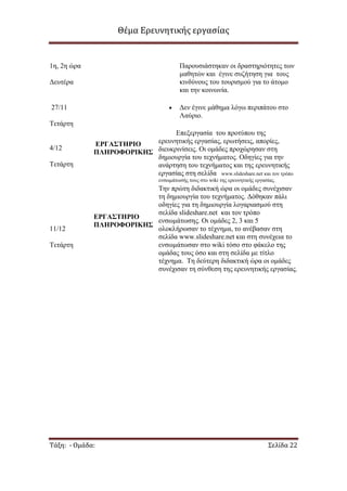 Θέμα Ερευνητικής εργασίας

1ε, 2ε ψξα

Παξνπζηάζηεθαλ νη δξαζηεξηφηεηεο ησλ
καζεηψλ θαη έγηλε ζπδήηεζε γηα ηνπο
θηλδχλνπο ηνπ ηνπξηζκνχ γηα ην άηνκν
θαη ηελ θνηλσλία.

Γεπηέξα

Γελ έγηλε κάζεκα ιφγσ πεξηπάηνπ ζην
Λαχξην.

27/11
Τεηάξηε

4/12
Τεηάξηε

Δπεμεξγαζία ηνπ πξνηχπνπ ηεο
εξεπλεηηθήο εξγαζίαο, εξσηήζεηο, απνξίεο,
ΕΡΓΑ΢ΣΗΡΙΟ
ΠΛΗΡΟΦΟΡΙΚΗ΢ δηεπθξηλίζεηο. Οη νκάδεο πξνρψξεζαλ ζηε
δεκηνπξγία ηνπ ηερλήκαηνο. Οδεγίεο γηα ηελ
αλάξηεζε ηνπ ηερλήκαηνο θαη ηεο εξεπλεηηθήο
εξγαζίαο ζηε ζειίδα www.slideshare.net θαη ηνλ ηξφπν
ελζσκάησζήο ηνπο ζην wiki ηεο εξεπλεηηθήο εξγαζίαο.

11/12
Τεηάξηε

Τελ πξψηε δηδαθηηθή ψξα νη νκάδεο ζπλέρηζαλ
ηε δεκηνπξγία ηνπ ηερλήκαηνο. Γφζεθαλ πάιη
νδεγίεο γηα ηε δεκηνπξγία ινγαξηαζκνχ ζηε
ζειίδα slideshare.net θαη ηνλ ηξφπν
ΕΡΓΑ΢ΣΗΡΙΟ
ελζσκάησζεο. Οη νκάδεο 2, 3 θαη 5
ΠΛΗΡΟΦΟΡΙΚΗ΢
νινθιήξσζαλ ην ηέρλεκα, ην αλέβαζαλ ζηε
ζειίδα www.slideshare.net θαη ζηε ζπλέρεηα ην
ελζσκάησζαλ ζην wiki ηφζν ζην θάθειν ηεο
νκάδαο ηνπο φζν θαη ζηε ζειίδα κε ηίηιν
ηέρλεκα. Τε δεχηεξε δηδαθηηθή ψξα νη νκάδεο
ζπλέρηζαλ ηε ζχλζεζε ηεο εξεπλεηηθήο εξγαζίαο.

Τάξη: - Ομάδα:

Σελίδα 22

 