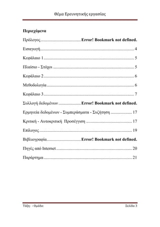 Θέμα Ερευνητικής εργασίας

Πεπιεσόμενα
Πξφινγνο ...................................... Error! Bookmark not defined.
Δηζαγσγή ........................................................................................ 4
Κεθάιαην 1 ..................................................................................... 5
Πιαίζην - Σηφρνη ............................................................................ 5
Κεθάιαην 2 ..................................................................................... 6
Μεζνδνινγία .................................................................................. 6
Κεθάιαην 3 ..................................................................................... 7
Σπιινγή δεδνκέλσλ ..................... Error! Bookmark not defined.
Δξκελεία δεδνκέλσλ - Σπκπεξάζκαηα - Σπδήηεζε .................... 17
Κξηηηθή - Απηνθξηηηθή Πξνζέγγηζε ........................................... 17
Δπίινγνο ....................................................................................... 19
Βηβιηνγξαθία ................................ Error! Bookmark not defined.
Πεγέο απφ Internet ....................................................................... 20
Παξάξηεκα ................................................................................... 21

Τάξη: - Ομάδα:

Σελίδα 3

 