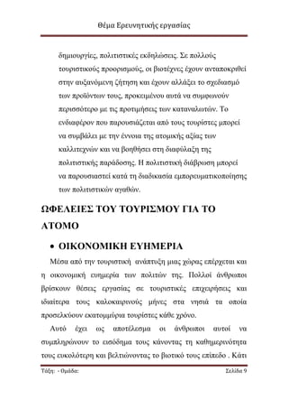 Θέμα Ερευνητικής εργασίας

δεκηνπξγίεο, πνιηηηζηηθέο εθδειψζεηο. Σε πνιινχο
ηνπξηζηηθνχο πξννξηζκνχο, νη βηνηέρλεο έρνπλ αληαπνθξηζεί
ζηελ απμαλφκελε δήηεζε θαη έρνπλ αιιάμεη ην ζρεδηαζκφ
ησλ πξντφλησλ ηνπο, πξνθεηκέλνπ απηά λα ζπκθσλνχλ
πεξηζζφηεξν κε ηηο πξνηηκήζεηο ησλ θαηαλαισηψλ. Τν
ελδηαθέξνλ πνπ παξνπζηάδεηαη απφ ηνπο ηνπξίζηεο κπνξεί
λα ζπκβάιεη κε ηελ έλλνηα ηεο αηνκηθήο αμίαο ησλ
θαιιηηερλψλ θαη λα βνεζήζεη ζηε δηαθχιαμε ηεο
πνιηηηζηηθήο παξάδνζεο. Η πνιηηηζηηθή δηάβξσζε κπνξεί
λα παξνπζηαζηεί θαηά ηε δηαδηθαζία εκπνξεπκαηηθνπνίεζεο
ησλ πνιηηηζηηθψλ αγαζψλ.

ΩΦΕΛΕΙΕ΢ ΣΟΤ ΣΟΤΡΙ΢ΜΟΤ ΓΙΑ ΣΟ
ΑΣΟΜΟ
ΟΙΚΟΝΟΜΙΚΗ ΕΤΗΜΕΡΙΑ
Μέζα απφ ηελ ηνπξηζηηθή αλάπηπμε κηαο ρψξαο επέξρεηαη θαη
ε νηθνλνκηθή επεκεξία ησλ πνιηηψλ ηεο. Πνιινί άλζξσπνη
βξίζθνπλ ζέζεηο εξγαζίαο ζε ηνπξηζηηθέο επηρεηξήζεηο θαη
ηδηαίηεξα ηνπο θαινθαηξηλνχο κήλεο ζηα λεζηά ηα νπνία
πξνζειθχνπλ εθαηνκκχξηα ηνπξίζηεο θάζε ρξφλν.
Απηφ

έρεη

σο

απνηέιεζκα

νη

άλζξσπνη

απηνί

λα

ζπκπιεξψλνπλ ην εηζφδεκα ηνπο θάλνληαο ηε θαζεκεξηλφηεηα
ηνπο επθνιφηεξε θαη βειηηψλνληαο ην βηνηηθφ ηνπο επίπεδν . Κάηη
Τάξη: - Ομάδα:

Σελίδα 9

 