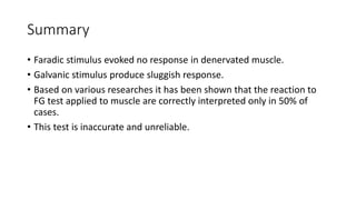 Summary
• Faradic stimulus evoked no response in denervated muscle.
• Galvanic stimulus produce sluggish response.
• Based on various researches it has been shown that the reaction to
FG test applied to muscle are correctly interpreted only in 50% of
cases.
• This test is inaccurate and unreliable.
 