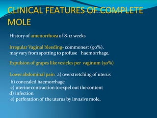 CLINICAL FEATURES OF COMPLETE
MOLE
Historyof amenorrhoeaof 8-12 weeks
Irregular Vaginal bleeding- commonest (90%).
mayvary from spotting to profuse haemorrhage.
Expulsion of grapes likevesicles per vaginum (50%)
Lowerabdominal pain- a) overstretching of uterus
b) concealed haemorrhage
c) uterinecontraction toexpel out the content
d) infection
e) perforationof the uterus by invasive mole.
 