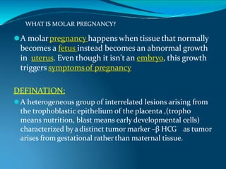 WHAT IS MOLAR PREGNANCY?
⚫A molarpregnancy happenswhen tissue that normally
becomes a fetus instead becomes an abnormal growth
in uterus. Even though it isn't an embryo, this growth
triggers symptomsof pregnancy
DEFINATION:
⚫A heterogeneous group of interrelated lesions arising from
the trophoblastic epithelium of the placenta ,(tropho
means nutrition, blast means early developmental cells)
characterized by adistinct tumor marker –β HCG as tumor
arises from gestational rather than maternal tissue.
 