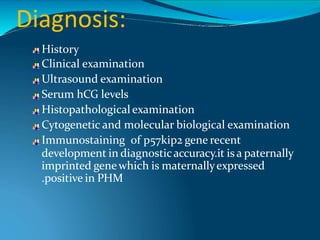 Diagnosis:
History
Clinical examination
Ultrasound examination
Serum hCG levels
Histopathological examination
Cytogenetic and molecular biological examination
Immunostaining of p57kip2 gene recent
development in diagnosticaccuracy.it is a paternally
imprinted genewhich is maternallyexpressed
.positive in PHM
 