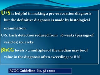 U/S is helpful in making a pre-evacuation diagnosis
but the definitive diagnosis is made by histological
examination.
U/S: Earlydetection reduced from 16 weeks (passageof
vesicles) to 12 wks
βhCG levels > 2 multiplesof the median may beof
value in thediagnosisoften exceeding 105 IU/l.
RCOG Guideline No. 38 ; 2010
 