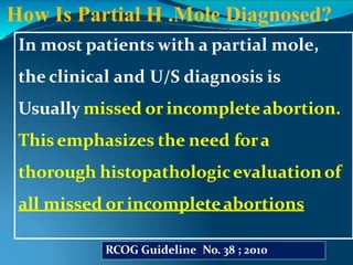 In most patients with a partial mole,
the clinical and U/S diagnosis is
Usually missed or incompleteabortion.
Thisemphasizes the need fora
thorough histopathologicevaluationof
all missed or incompleteabortions
How Is Partial H .Mole Diagnosed?
RCOG Guideline No. 38 ; 2010
 