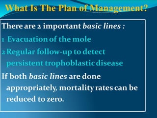 There are 2 important basic lines :
1 Evacuationof the mole
2Regular follow-up to detect
persistent trophoblasticdisease
If both basic lines are done
appropriately, mortalityratescan be
reduced to zero.
What Is The Plan of Management?
 