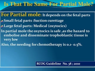 For Partial mole: Itdepends on the fetal parts
Small fetal parts :Suction curettage
Large fetal parts: Medical (oxytocics)
In partial mole the oxytocics is safe ,as the hazard to
embolise and disseminate trophoblastic tissue is
very low
Also, the needing forchemotherapy is 0.1- 0.5%.
RCOG Guideline No. 38 ; 2010
Is That The Same For Partial Mole?
 
