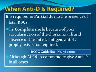 When Anti-D Is Required?
It is required in Partial due to the presenceof
fetal RBCs
⚫In Complete mole because of poor
vascularisation of thechorionicvilli and
absence of the anti-D antigen, anti-D
prophylaxis is not required.
⚫Although ACOG recommend togive Anti-D
in all cases.
RCOG Guideline No. 38 ; 2010
 