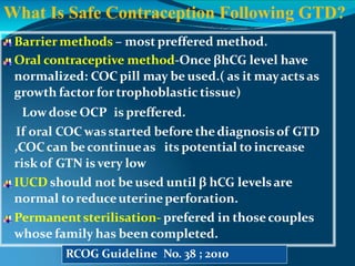 Barrier methods – most preffered method.
Oral contraceptive method-Once βhCG level have
normalized: COC pill may be used.( as it mayactsas
growth factorfortrophoblastic tissue)
Lowdose OCP is preffered.
If oral COCwasstarted before thediagnosisof GTD
,COCcan becontinueas its potential to increase
risk of GTN isvery low
IUCD should not be used until β hCG levelsare
normal to reduceuterineperforation.
Permanentsterilisation- prefered in thosecouples
whose family has been completed.
What Is Safe Contraception Following GTD?
RCOG Guideline No. 38 ; 2010
 