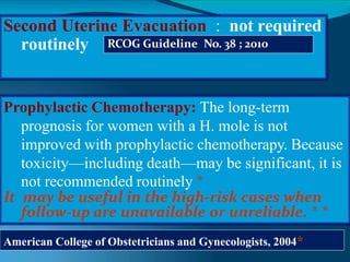 Second Uterine Evacuation : not required
routinely RCOG Guideline No. 38 ; 2010
Prophylactic Chemotherapy: The long-term
prognosis for women with a H. mole is not
improved with prophylactic chemotherapy. Because
toxicity—including death—may be significant, it is
not recommended routinely *
It may be useful in the high-risk cases when
follow-up are unavailable or unreliable. * *
American College of Obstetricians and Gynecologists, 2004*
 