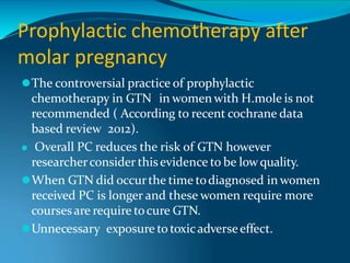 Prophylactic chemotherapy after
molar pregnancy
⚫The controversial practice of prophylactic
chemotherapy in GTN in women with H.mole is not
recommended ( According to recent cochrane data
based review 2012).
⚫ Overall PC reduces the risk of GTN however
researcherconsider thisevidence to be lowquality.
⚫When GTN did occurthe time todiagnosed in women
received PC is longer and these women require more
coursesare require tocure GTN.
⚫Unnecessary exposure to toxicadverseeffect.
 