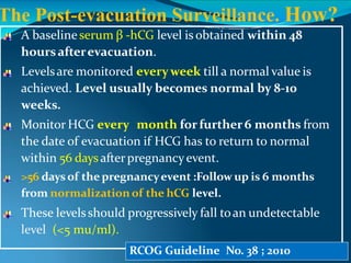 A baseline serum β -hCG level is obtained within 48
hoursafterevacuation.
Levelsare monitored everyweek till a normal value is
achieved. Level usually becomes normal by 8-10
weeks.
Monitor HCG every month forfurther 6 months from
the date of evacuation if HCG has to return to normal
within 56 daysafterpregnancyevent.
>56 daysof the pregnancyevent :Follow up is 6 months
from normalization of the hCG level.
These levelsshould progressively fall toan undetectable
level (<5 mu/ml).
RCOG Guideline No. 38 ; 2010
The Post-evacuation Surveillance. How?
 