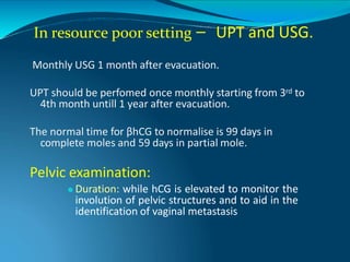 In resource poor setting – UPT and USG.
Monthly USG 1 month after evacuation.
UPT should be perfomed once monthly starting from 3rd to
4th month untill 1 year after evacuation.
The normal time for βhCG to normalise is 99 days in
complete moles and 59 days in partial mole.
Pelvic examination:
⚫ Duration: while hCG is elevated to monitor the
involution of pelvic structures and to aid in the
identification of vaginal metastasis
 