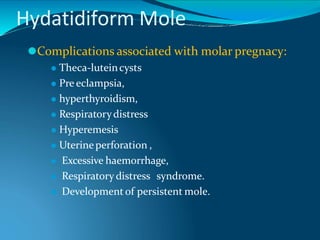Hydatidiform Mole
⚫Complications associated with molar pregnacy:
⚫ Theca-luteincysts
⚫ Pre eclampsia,
⚫ hyperthyroidism,
⚫ Respiratorydistress
⚫ Hyperemesis
⚫ Uterineperforation ,
⚫ Excessive haemorrhage,
⚫ Respiratory distress syndrome.
⚫ Development of persistent mole.
 
