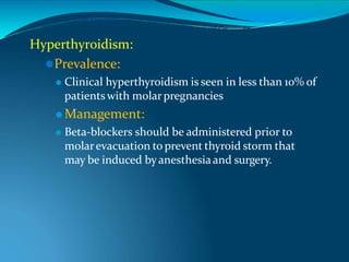 Hyperthyroidism:
⚫Prevalence:
⚫ Clinical hyperthyroidism is seen in less than 10% of
patientswith molarpregnancies
⚫ Management:
⚫ Beta-blockers should be administered prior to
molarevacuation to prevent thyroid storm that
may be induced byanesthesiaand surgery.
 
