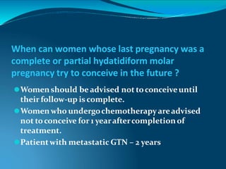 When can women whose last pregnancy was a
complete or partial hydatidiform molar
pregnancy try to conceive in the future ?
⚫Womenshould beadvised not toconceiveuntil
their follow-up is complete.
⚫Womenwho undergochemotherapyareadvised
not toconceive for 1 yearaftercompletionof
treatment.
⚫Patientwith metastatic GTN – 2 years
 