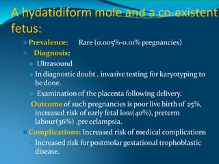 A hydatidiform mole and a co-existent
fetus:
⚫Prevalence: Rare (0.005%-0.01% pregnancies)
⚫ Diagnosis:
⚫ Ultrasound
⚫ In diagnosticdoubt , invasive testing for karyotyping to
be done.
⚫ Examinationof the placenta following delivery.
Outcome of such pregnancies is poor live birth of 25%,
increased risk of early fetal loss(40%), preterm
labour(36%) ,pre eclampsia.
⚫Complications: Increased risk of medical complications
⚫ Increased risk forpostmolargestational trophoblastic
disease.
 