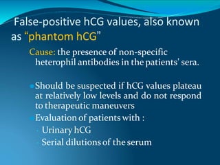False-positive hCG values, also known
as “phantom hCG”
Cause: the presence of non-specific
heterophil antibodies in the patients’ sera.
⚫Should be suspected if hCG values plateau
at relatively low levels and do not respond
to therapeutic maneuvers
⚫Evaluation of patients with :
• Urinary hCG
• Serial dilutionsof the serum
 