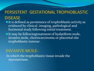 PERSISTENT GESTATIONAL TROPHOBLASTIC
DISEASE
⚫It is defined as persistence of trophoblastic activity as
evidnced by clinical ,imaging, pathological and
hormonal study following initial treatment.
⚫It may be followingtreatment of hydatiform mole,
invasive mole, choriocarcinoma or placental site
trophoblastic tumour.
INVASIVE MOLE-
In which the trophoblastic tissue invade the
myometrium.
 