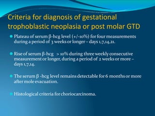 Criteria for diagnosis of gestational
trophoblastic neoplasia or post molar GTD
⚫ Plateau of serum β-hcg level (+/-10%) forfour measurements
during a period of 3 weeksor longer– days 1,7,14,21.
⚫ Riseof serum β-hcg > 10% during threeweeklyconsecutive
measurementor longer, during a period of 2 weeksor more –
days 1,7,14.
⚫ The serum β -hcg level remainsdetectable for 6 monthsor more
after moleevacuation.
⚫ Histological criteria forchoriocarcinoma.
 