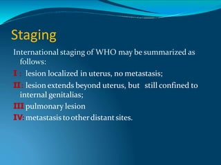 Staging
International staging of WHO may be summarized as
follows:
Ⅰ : lesion localized in uterus, no metastasis;
Ⅱ: lesion extends beyond uterus, but still confined to
internal genitalias;
Ⅲ
: pulmonary lesion
Ⅳ: metastasis tootherdistantsites.
 