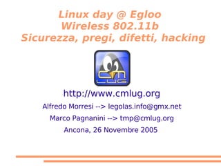 Linux day @ Egloo
       Wireless 802.11b
Sicurezza, pregi, difetti, hacking




        http://www.cmlug.org
   Alfredo Morresi --> legolas.info@gmx.net
     Marco Pagnanini --> tmp@cmlug.org
         Ancona, 26 Novembre 2005