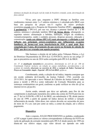 mínimos) em função da elevação real da renda do brasileiro evitando, assim, desvirtuação da
faixa salarial.

Vê-se, pois que, enquanto o INPC abrange as famílias com
rendimentos mensais entre 1 a 5 salários mínimos e é calculado pelo IBGE com
base em pesquisa de preços nas 11 regiões de maior produção
econômica cruzada com a Pesquisa de Orçamento Familiar (POF) - encontro de
2 parâmetros, o IPCA-E, por sua vez, alcança o patamar familiar de 1 a 40
salários mínimos é calculado também IBGE de forma direta, abrangendo os
seguintes setores: alimentação e bebidas, habitação, artigos de residência,
vestuário,transportes, saúde e cuidados pessoais, despesas pessoais, educação e
comunicação, sendo este último (IPCA-E) mais abrangente e refletindo a real
inflação nos principais setores econômicos que influenciam os gastos
familiares de forma real (sem interferência da POF a qual pode ficar
congelada por 5 anos, diversamente do que ocorre na fórmula de cálculo do
INPC que deve ser cruzada com aquela pesquisa).
Não bastasse a eleição de tal índice pelos Tribunais Pátrios, a Lei
de Diretrizes Orçamentárias de 2014 (Lei 12.919/2013), previu no seu artigo 27
que os precatórios no ano de 2014 serão corrigidos pelo IPCA-E do IBGE:
Art. 27. A atualização monetária dos precatórios, determinada no §12 do art. 100 da
Constituição Federal, inclusive em relação às causas trabalhistas, previdenciárias e de
acidente do trabalho, observará, no exercício de 2014, a variação do Índice Nacional de
Preços ao Consumidor Amplo - Especial - IPCA-E do IBGE. grifou-se.

Corroborando, ainda, a eleição de tal índice, importa consignar que
em sessão ordinária do Conselho da Justiça Federal - CNJ, ocorrida em
25/11/2011, foi aprovado o novo 'Manual de Cálculos da Justiça Federal' onde
passa a incidir o IPCA-e como indexador de Correção Monetária para as
sentenças condenatórias em geral, conforme se pode verificar no sítio do cjf na
internet (www.cjf.jus.br).
Assim sendo, entendo que deve ser aplicado, para fins de dar
cumprimento à atualização monetária dos saldos das contas do FGTS prevista no
art. 2º da Lei 8.036/90, o IPCA-E do IBGE, em substituição à TR, desde janeiro
do ano de 1999, a partir de quando tal índice deixou de refletir a variação
inflacionária da moeda. Além disso, tais valores deverão ser acrescidos de juros
de mora de 1% a.m. (um por cento ao mês), a contar da citação, até o efetivo
pagamento.
Dispositivo
Ante o exposto, JULGO PROCEDENTES os pedidos, condenando
a CEF a pagar à parte autora os valores correspondentes à diferença de FGTS em
razão da aplicação da correção monetária pelo IPCA-E desde janeiro de 1999 em
diante até seu efetivo saque, cujo valor deverá ser apurado em sede

 