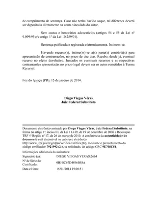 de cumprimento de sentença. Caso não tenha havido saque, tal diferença deverá
ser depositada diretamente na conta vinculada do autor.
Sem custas e honorários advocatícios (artigos 54 e 55 da Lei nº
9.099/95 c/c artigo 1º da Lei 10.259/01).
Sentença publicada e registrada eletronicamente. Intimem-se.
Havendo recurso(s), intime(m)-se a(s) parte(s) contrária(s) para
apresentação de contrarrazões, no prazo de dez dias. Recebo, desde já, eventual
recurso no efeito devolutivo. Juntados os eventuais recursos e as respectivas
contrarrazões apresentadas no prazo legal devem ser os autos remetidos à Turma
Recursal.

Foz do Iguaçu (PR), 15 de janeiro de 2014.

Diego Viegas Véras
Juiz Federal Substituto

Documento eletrônico assinado por Diego Viegas Véras, Juiz Federal Substituto, na
forma do artigo 1º, inciso III, da Lei 11.419, de 19 de dezembro de 2006 e Resolução
TRF 4ª Região nº 17, de 26 de março de 2010. A conferência da autenticidade do
documento está disponível no endereço eletrônico
http://www.jfpr.jus.br/gedpro/verifica/verifica.php, mediante o preenchimento do
código verificador 7921992v2 e, se solicitado, do código CRC 9E708C51.
Informações adicionais da assinatura:
Signatário (a):
DIEGO VIEGAS VERAS:2664
Nº de Série do
0B5BC67D4896B58A
Certificado:
Data e Hora:
15/01/2014 19:08:51

 
