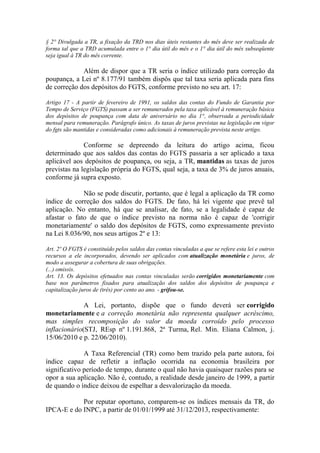 § 2° Divulgada a TR, a fixação da TRD nos dias úteis restantes do mês deve ser realizada de
forma tal que a TRD acumulada entre o 1° dia útil do mês e o 1° dia útil do mês subseqüente
seja igual à TR do mês corrente.

Além de dispor que a TR seria o índice utilizado para correção da
poupança, a Lei nº 8.177/91 também dispôs que tal taxa seria aplicada para fins
de correção dos depósitos do FGTS, conforme previsto no seu art. 17:
Artigo 17 - A partir de fevereiro de 1991, os saldos das contas do Fundo de Garantia por
Tempo de Serviço (FGTS) passam a ser remunerados pela taxa aplicável à remuneração básica
dos depósitos de poupança com data de aniversário no dia 1°, observada a periodicidade
mensal para remuneração. Parágrafo único. As taxas de juros previstas na legislação em vigor
do fgts são mantidas e consideradas como adicionais à remuneração prevista neste artigo.

Conforme se depreendo da leitura do artigo acima, ficou
determinado que aos saldos das contas do FGTS passaria a ser aplicado a taxa
aplicável aos depósitos de poupança, ou seja, a TR, mantidas as taxas de juros
previstas na legislação própria do FGTS, qual seja, a taxa de 3% de juros anuais,
conforme já supra exposto.
Não se pode discutir, portanto, que é legal a aplicação da TR como
índice de correção dos saldos do FGTS. De fato, há lei vigente que prevê tal
aplicação. No entanto, há que se analisar, de fato, se a legalidade é capaz de
afastar o fato de que o índice previsto na norma não é capaz de 'corrigir
monetariamente' o saldo dos depósitos de FGTS, como expressamente previsto
na Lei 8.036/90, nos seus artigos 2º e 13:
Art. 2º O FGTS é constituído pelos saldos das contas vinculadas a que se refere esta lei e outros
recursos a ele incorporados, devendo ser aplicados com atualização monetária e juros, de
modo a assegurar a cobertura de suas obrigações.
(...) omissis.
Art. 13. Os depósitos efetuados nas contas vinculadas serão corrigidos monetariamente com
base nos parâmetros fixados para atualização dos saldos dos depósitos de poupança e
capitalização juros de (três) por cento ao ano. - grifou-se.

A Lei, portanto, dispõe que o fundo deverá ser corrigido
monetariamente e a correção monetária não representa qualquer acréscimo,
mas simples recomposição do valor da moeda corroído pelo processo
inflacionário(STJ, REsp nº 1.191.868, 2ª Turma, Rel. Min. Eliana Calmon, j.
15/06/2010 e p. 22/06/2010).
A Taxa Referencial (TR) como bem trazido pela parte autora, foi
índice capaz de refletir a inflação ocorrida na economia brasileira por
significativo período de tempo, durante o qual não havia quaisquer razões para se
opor a sua aplicação. Não é, contudo, a realidade desde janeiro de 1999, a partir
de quando o índice deixou de espelhar a desvalorização da moeda.
Por reputar oportuno, comparem-se os índices mensais da TR, do
IPCA-E e do INPC, a partir de 01/01/1999 até 31/12/2013, respectivamente:

 