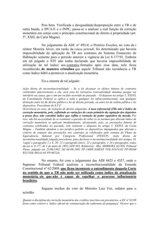 Pois bem. Verificada a desigualdade/desproporção entre a TR e de
outra banda, o IPCA-E e o INPC, passa-se a analisar a real função da correção
monetária em cotejo com o princípio constitucional do direito à propriedade (art.
5º, XXII, da Carta Magna).
No julgamento da ADI nº 493-0, o Pretório Excelso, no voto do i
relator Moreira Alves, em razão da causa petendi, foi determinado que haveria
impossibilidade de aplicação da TR aos contratos do Sistema Financeiro de
Habitação somente para o período anterior à vigência da Lei 8.177/91. Embora
em tal julgado o STF não tenha declarado que haveria impossibilidade de
utilização de tal índice aos contratos firmados após essa data, nele ficou
reconhecido, de maneira cristalina que aquele Tribunal não reconhecia a TR
como índice hábil a promover a atualização monetária.
Eis a ementa de tal julgado:
Ação direta de inconstitucionalidade. - Se a lei alcançar os efeitos futuros de contratos
celebrados anteriormente a ela, será essa lei retroativa (retroatividade minima) porque vai
interferir na causa, que e um ato ou fato ocorrido no passado. - O disposto no artigo 5, XXXVI,
da Constituição Federal se aplica a toda e qualquer lei infraconstitucional, sem qualquer
distinção entre lei de direito público e lei de direito privado, ou entre lei de ordem pública e lei
dispositiva. Precedente do S.T.F.
Ocorrência no caso, de violação de direito adquirido. A taxa referencial (TR) não é índice de
correção monetária, pois, refletindo as variações do custo primário da captação dos depósitos
a prazo fixo, não constitui índice que reflita a variação do poder aquisitivo da moeda. Por
isso, não há necessidade de se examinar a questão de saber se as normas que alteram índice de
correção monetária se aplicam imediatamente, alcançando, pois, as prestações futuras de
contratos celebrados no passado, sem violarem o disposto no artigo 5, XXXVI, da Carta
Magna. - Também ofendem o ato jurídico perfeito os dispositivos impugnados que alteram o
critério de reajuste das prestações nos contratos ja celebrados pelo sistema do Plano de
Equivalencia Salarial por Categoria Profissional (PES/CP). Ação direta de
inconstitucionalidade julgada procedente, para declarar a inconstitucionalidade dos artigos 18,
'caput' e paragrafos 1 e 4; 20; 21 e paragrafo único; 23 e paragrafos; e 24 e paragrafos, todos
da Lei n. 8.177, de 1 de maio de 1991.(ADI 493, Relator(a): Min. MOREIRA ALVES, Tribunal
Pleno, julgado em 25/06/1992, DJ 04-09-1992 PP-14089 EMENT VOL-01674-02 PP-00260
RTJ VOL-00143-03 PP-00724)

No entanto, foi com o julgamento das ADI 4425 e 4357, onde o
Supremo Tribunal Federal analisou a inconstitucionalidade da Emenda
Constitucional nº 62/2009, que ficou inconteste o entendimento daquela Corte
no sentido de que a TR não pode ser utilizada como índice de atualização
monetária, eis que não é capaz de espelhar o processo inflacionário
brasileiro.
Seguem trechos do voto do Ministro Luiz Fux, redator para o
acórdão:
Quanto à disciplina da correção monetária dos créditos inscritos em precatórios, a EC nº 62/09
fixou como critério o 'índice oficial de remuneração da caderneta de poupança'. Ocorre que o

 