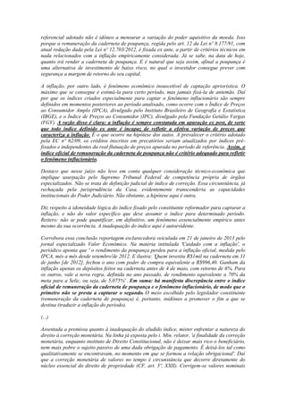 referencial adotado não é idôneo a mensurar a variação do poder aquisitivo da moeda. Isso
porque a remuneração da caderneta de poupança, regida pelo art. 12 da Lei nº 8.177/91, com
atual redação dada pela Lei nº 12.703/2012, é fixada ex ante, a partir de critérios técnicos em
nada relacionados com a inflação empiricamente considerada. Já se sabe, na data de hoje,
quanto irá render a caderneta de poupança. E é natural que seja assim, afinal a poupança é
uma alternativa de investimento de baixo risco, no qual o investidor consegue prever com
segurança a margem de retorno do seu capital.
A inflação, por outro lado, é fenômeno econômico insuscetível de captação apriorística. O
máximo que se consegue é estimá-la para certo período, mas jamais fixá-la de antemão. Daí
por que os índices criados especialmente para captar o fenômeno inflacionário são sempre
definidos em momentos posteriores ao período analisado, como ocorre com o Índice de Preços
ao Consumidor Amplo (IPCA), divulgado pelo Instituto Brasileiro de Geografia e Estatística
(IBGE), e o Índice de Preços ao Consumidor (IPC), divulgado pela Fundação Getúlio Vargas
(FGV). A razão disso é clara: a inflação é sempre constatada em apuração ex post, de sorte
que todo índice definido ex ante é incapaz de refletir a efetiva variação de preços que
caracteriza a inflação. É o que ocorre na hipótese dos autos. A prevalecer o critério adotado
pela EC nº 62/09, os créditos inscritos em precatórios seriam atualizados por índices préfixados e independentes da real flutuação de preços apurada no período de referência. Assim, o
índice oficial de remuneração da caderneta de poupança não é critério adequado para refletir
o fenômeno inflacionário.
Destaco que nesse juízo não levo em conta qualquer consideração técnico-econômica que
implique usurpação pelo Supremo Tribunal Federal de competência própria de órgãos
especializados. Não se trata de definição judicial de índice de correção. Essa circunstância, já
rechaçada pela jurisprudência da Casa, evidentemente transcenderia as capacidades
institucionais do Poder Judiciário. Não obstante, a hipótese aqui é outra.
Diz respeito à idoneidade lógica do índice fixado pelo constituinte reformador para capturar a
inflação, e não do valor específico que deve assumir o índice para determinado período.
Reitero: não se pode quantificar, em definitivo, um fenômeno essencialmente empírico antes
mesmo da sua ocorrência. A inadequação do índice aqui é autoevidente.
Corrobora essa conclusão reportagem esclarecedora veiculada em 21 de janeiro de 2013 pelo
jornal especializado Valor Econômico. Na matéria intitulada 'Cuidado com a inflação', o
periódico aponta que ' o rendimento da poupança perdeu para a inflação oficial, medida pelo
IPCA, mês a mês desde setembro'de 2012. E ilustra: 'Quem investiu R$1mil na caderneta em 31
de junho [de 2012], fechou o ano com poder de compra equivalente a R$996,40. Ganham da
inflação apenas os depósitos feitos na caderneta antes de 4 de maio, com retorno de 6%. Para
os outros, vale a nova regra, definida no ano passado, de rendimento equivalente a 70% da
meta para a Selic, ou seja, de 5,075%' . Em suma: há manifesta discrepância entre o índice
oficial de remuneração da caderneta de poupança e o fenômeno inflacionário, de modo que o
primeiro não se presta a capturar o segundo. O meio escolhido pelo legislador constituinte
(remuneração da caderneta de poupança) é, portanto, inidôneo a promover o fim a que se
destina (traduzir a inflação do período).
(...)
Assentada a premissa quanto à inadequação do aludido índice, mister enfrentar a natureza do
direito à correção monetária. Na linha já exposta pelo i. Min. relator, 'a finalidade da correção
monetária, enquanto instituto de Direito Constitucional, não é deixar mais rico o beneficiário,
nem mais pobre o sujeito passivo de uma dada obrigação de pagamento. É deixá-los tal como
qualitativamente se encontravam, no momento em que se formou a relação obrigacional'. Daí
que a correção monetária de valores no tempo é circunstância que decorre diretamente do
núcleo essencial do direito de propriedade (CF, art. 5º, XXII). Corrigem-se valores nominais

 