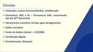Dúvidas
➢ Evoluções, outras funcionalidades, colaboração
➢ Doméstico, MEI e SE – Permanece DAE, vencimento
até dia 20* Rescisório
➢ Vencimento rescisório 10 dias após desligamento
➢ Saldo rescisório
➢ Fonte de dados eSocial – 1/3/2024
➢ Certificado Digital
➢ Parcelamento, Bloqueio
 
