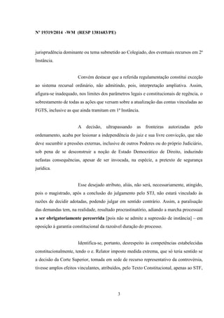 Nº 19319/2014 -WM (RESP 1381683/PE)
jurisprudência dominante ou tema submetido ao Colegiado, dos eventuais recursos em 2ª
Instância.
Convém destacar que a referida regulamentação constitui exceção
ao sistema recursal ordinário, não admitindo, pois, interpretação ampliativa. Assim,
afigura-se inadequado, nos limites dos parâmetros legais e constitucionais de regência, o
sobrestamento de todas as ações que versam sobre a atualização das contas vinculadas ao
FGTS, inclusive as que ainda tramitam em 1ª Instância.
A decisão, ultrapassando as fronteiras autorizadas pelo
ordenamento, acaba por lesionar a independência do juiz e sua livre convicção, que não
deve sucumbir a pressões externas, inclusive de outros Poderes ou do próprio Judiciário,
sob pena de se desconstruir a noção de Estado Democrático de Direito, induzindo
nefastas consequências, apesar de ser invocada, na espécie, a pretexto de segurança
jurídica.
Esse desejado atributo, aliás, não será, necessariamente, atingido,
pois o magistrado, após a conclusão do julgamento pelo STJ, não estará vinculado às
razões de decidir adotadas, podendo julgar em sentido contrário. Assim, a paralisação
das demandas tem, na realidade, resultado procrastinatório, adiando a marcha processual
a ser obrigatoriamente percorrida [pois não se admite a supressão de instância] – em
oposição à garantia constitucional da razoável duração do processo.
Identifica-se, portanto, desrespeito às competências estabelecidas
constitucionalmente, tendo o e. Relator imposto medida extrema, que só teria sentido se
a decisão da Corte Superior, tomada em sede de recurso representativo da controvérsia,
tivesse amplos efeitos vinculantes, atribuídos, pelo Texto Constitucional, apenas ao STF,
3
 