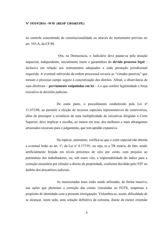Nº 19319/2014 -WM (RESP 1381683/PE)
no controle concentrado de constitucionalidade ou através do instrumento previsto no
art. 103-A, da CF/88.
Ora, na Democracia, o Judiciário deve pautar-se pela atuação
imparcial, independente, inicialmente inerte e garantidora do devido processo legal –
inclusive em relação aos instrumentos adequados a cada prestação jurisdicional
requerida. A eventual subversão da ordem processual esvazia as “virtudes passivas” que
tornam o processo campo seguro à concretização dos direitos. Afinal, a observância de
suas diretrizes – previamente estipuladas em lei – é o que confere legitimidade e força
executiva às decisões judiciais.
De outra parte, o procedimento estabelecido pela Lei nº
11.672/08, ao permitir a eleição de recursos especiais representativos da controvérsia,
além de pressupor a existência de uma multiplicidade de iniciativas dirigidas à Corte
Superior, deve implicar a escolha, ao menos em tese, dos melhores e mais abrangentes
arrazoados recursais para o julgamento, que tem aptidão expansiva.
Na espécie, entretanto, verifica-se que o corte especial não aborda
a eventual lesão ao art. 1º, da Lei nº 8.177/91, ou seja, se a TR estaria, de fato, sendo
artificialmente forjada em níveis próximos de zero por cento, com prejuízo ao
patrimônio dos trabalhadores, ou, sob outro viés, a imprestabilidade do índice para a
correção monetária por ofender o direito de propriedade, conforme decidido pelo STF no
âmbito dos precatórios judiciais.
As mencionadas teses estão sendo utilizadas, de forma massiva,
nas ações que pleiteiam a correção das contas vinculadas ao FGTS, suspensas a
propósito de identidade com a presente irresignação. Vislumbra-se, assim, dificuldade de
se alcançar, nesta sede, uma solução definitiva da celeuma, diante da menor extensão
4
 