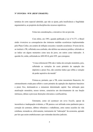 Nº 19319/2014 -WM (RESP 1381683/PE)
temática do corte especial admitido, que não se ajusta, pela insuficiência e fragilidade
argumentativa, ao propósito da disciplina dos recursos repetitivos.
Feitas tais considerações, a iniciativa é de ser provida.
Com efeito, em 1991, quando publicada a Lei nº 8.177, o Brasil
ainda vivenciava as consequências das inúmeras medidas econômicas implementadas
pelo Plano Collor, em cenário de inflação crescente e tumulto econômico. O texto da lei,
ao instituir a TR, refletindo essa confusão, não definiu sua natureza jurídica, referindo-se
ao índice em alguns momentos como taxa de juros, em outros como indexador. A
questão foi, então, enfrentada na ADI 493-0, pelo STF, que consignou:
“A taxa referencial (TR) não é índice de correção monetária, pois,
refletindo as variações do custo primário da captação dos
depósitos a prazo fixo, não constitui índice que reflita a variação
do poder aquisitivo da moeda”
Firmou-se, portanto, que a TR, como mecanismo financeiro, foi
estruturalmente criada para refletir o custo primário da captação dos depósitos bancários
a prazo fixo, destinando-se a remunerar determinado capital. Sua utilização para
atualização monetária, nesses termos, caracteriza um desvirtuamento de sua função
intrínseca, idôneo a provocar distorções relevantes e confiscatórias.
Entretanto, como sói acontecer em terra brasilis, apesar da
incoerência e inadequação evidentes, a TR passou a ser utilizada como parâmetro para a
correção de contratos, débitos tributários e trabalhistas, entre outras ocasiões da vida
cotidiana, tornando-se, efetivamente, instrumento de “indexação” da economia, apoiado
por leis que assim estabeleceram e por reiteradas decisões judiciais.
5
 