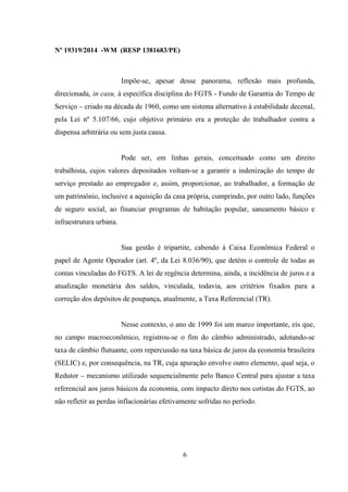 Nº 19319/2014 -WM (RESP 1381683/PE)
Impõe-se, apesar desse panorama, reflexão mais profunda,
direcionada, in casu, à específica disciplina do FGTS - Fundo de Garantia do Tempo de
Serviço – criado na década de 1960, como um sistema alternativo à estabilidade decenal,
pela Lei nº 5.107/66, cujo objetivo primário era a proteção do trabalhador contra a
dispensa arbitrária ou sem justa causa.
Pode ser, em linhas gerais, conceituado como um direito
trabalhista, cujos valores depositados voltam-se a garantir a indenização do tempo de
serviço prestado ao empregador e, assim, proporcionar, ao trabalhador, a formação de
um patrimônio, inclusive a aquisição da casa própria, cumprindo, por outro lado, funções
de seguro social, ao financiar programas de habitação popular, saneamento básico e
infraestrutura urbana.
Sua gestão é tripartite, cabendo à Caixa Econômica Federal o
papel de Agente Operador (art. 4º, da Lei 8.036/90), que detém o controle de todas as
contas vinculadas do FGTS. A lei de regência determina, ainda, a incidência de juros e a
atualização monetária dos saldos, vinculada, todavia, aos critérios fixados para a
correção dos depósitos de poupança, atualmente, a Taxa Referencial (TR).
Nesse contexto, o ano de 1999 foi um marco importante, eis que,
no campo macroeconômico, registrou-se o fim do câmbio administrado, adotando-se
taxa de câmbio flutuante, com repercussão na taxa básica de juros da economia brasileira
(SELIC) e, por consequência, na TR, cuja apuração envolve outro elemento, qual seja, o
Redutor – mecanismo utilizado sequencialmente pelo Banco Central para ajustar a taxa
referencial aos juros básicos da economia, com impacto direto nos cotistas do FGTS, ao
não refletir as perdas inflacionárias efetivamente sofridas no período.
6
 