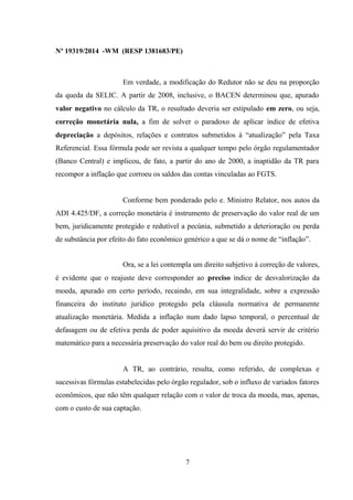 Nº 19319/2014 -WM (RESP 1381683/PE)
Em verdade, a modificação do Redutor não se deu na proporção
da queda da SELIC. A partir de 2008, inclusive, o BACEN determinou que, apurado
valor negativo no cálculo da TR, o resultado deveria ser estipulado em zero, ou seja,
correção monetária nula, a fim de solver o paradoxo de aplicar índice de efetiva
depreciação a depósitos, relações e contratos submetidos à “atualização” pela Taxa
Referencial. Essa fórmula pode ser revista a qualquer tempo pelo órgão regulamentador
(Banco Central) e implicou, de fato, a partir do ano de 2000, a inaptidão da TR para
recompor a inflação que corroeu os saldos das contas vinculadas ao FGTS.
Conforme bem ponderado pelo e. Ministro Relator, nos autos da
ADI 4.425/DF, a correção monetária é instrumento de preservação do valor real de um
bem, juridicamente protegido e redutível a pecúnia, submetido a deterioração ou perda
de substância por efeito do fato econômico genérico a que se dá o nome de “inflação”.
Ora, se a lei contempla um direito subjetivo à correção de valores,
é evidente que o reajuste deve corresponder ao preciso índice de desvalorização da
moeda, apurado em certo período, recaindo, em sua integralidade, sobre a expressão
financeira do instituto jurídico protegido pela cláusula normativa de permanente
atualização monetária. Medida a inflação num dado lapso temporal, o percentual de
defasagem ou de efetiva perda de poder aquisitivo da moeda deverá servir de critério
matemático para a necessária preservação do valor real do bem ou direito protegido.
A TR, ao contrário, resulta, como referido, de complexas e
sucessivas fórmulas estabelecidas pelo órgão regulador, sob o influxo de variados fatores
econômicos, que não têm qualquer relação com o valor de troca da moeda, mas, apenas,
com o custo de sua captação.
7
 