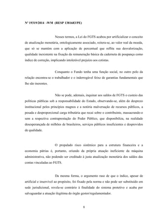 Nº 19319/2014 -WM (RESP 1381683/PE)
Nesses termos, a Lei do FGTS acabou por artificializar o conceito
de atualização monetária, ontologicamente associado, reitera-se, ao valor real da moeda,
que só se mantém com a aplicação de percentual que reflita sua desvalorização,
qualidade inexistente na fixação da remuneração básica da caderneta de poupança como
índice de correção, implicando intolerável prejuízo aos cotistas.
Conquanto o Fundo tenha uma função social, no outro polo da
relação encontra-se o trabalhador e o inderrogável feixe de garantias fundamentais que
lhe são inerentes.
Não se pode, ademais, inquinar aos saldos de FGTS o custeio das
políticas públicas sob a responsabilidade do Estado, observando-se, além do desprezo
institucional pelos princípios magnos e a notória malversação de recursos públicos, a
pesada e desproporcional carga tributária que recai sobre o contribuinte, massacrando-o
sem a respectiva contraprestação do Poder Público, que disponibiliza, na realidade
desesperançada de milhões de brasileiros, serviços públicos insuficientes e desprovidos
de qualidade.
O propalado risco sistêmico para a estrutura financeira e a
economia pátrias é, portanto, oriundo da própria atuação ineficiente da máquina
administrativa, não podendo ser creditado à justa atualização monetária dos saldos das
contas vinculadas ao FGTS.
Da mesma forma, o argumento raso de que o índice, apesar de
artificial e inservível ao propósito, foi fixado pela norma e não pode ser substituído em
sede jurisdicional, revela-se contrário à finalidade do sistema protetivo e acaba por
salvaguardar a atuação ilegítima do órgão gestor/regulamentador.
8
 