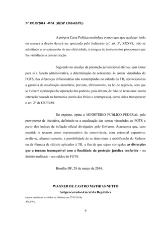 Nº 19319/2014 -WM (RESP 1381683/PE)
A própria Carta Política estabelece como regra que qualquer lesão
ou ameaça a direito deverá ser apreciada pelo Judiciário (cf. art. 5º, XXXV), não se
admitindo o esvaziamento de sua efetividade, à míngua de instrumentos processuais que
lhe viabilizem a concretização.
Seguindo no encalço da prestação jurisdicional efetiva, sem tomar
para si a função administrativa, a determinação de acréscimo, às contas vinculadas do
FGTS, das diferenças inflacionárias não contempladas no cálculo da TR, operacionaliza
a garantia de atualização monetária, prevista, efetivamente, na lei de regência, sem que
se vulnere o princípio da separação dos poderes, pois devem, de fato, se relacionar, numa
interação baseada na harmonia (teoria dos freios e contrapesos), como deixa transparecer
o art. 2° da CRFB/88.
Do exposto, opina o MINISTÉRIO PÚBLICO FEDERAL pelo
provimento da iniciativa, definindo-se a atualização das contas vinculadas ao FGTS a
partir dos índices de inflação oficial divulgados pelo Governo. Acrescenta que, caso
mantido o recurso como representativo da controvérsia, com potencial expansivo,
avalie-se, alternativamente, a possibilidade de se determinar a modificação do Redutor
ou da fórmula de cálculo aplicados à TR, a fim de que sejam corrigidas as distorções
que a tornam incompatível com a finalidade da proteção jurídica conferida - no
âmbito analisado - aos saldos do FGTS.
Brasília-DF, 28 de março de 2014.
WAGNER DE CASTRO MATHIAS NETTO
Subprocurador-Geral da República
(Autos eletrônicos recebidos no Gabinete em 27/02/2014)
AMA/Ass.
9
 