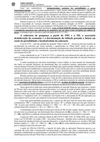 PODER JUDICIÁRIO
JUSTIÇA FEDERAL DE 1ª INSTÂNCIA
SUBSEÇÃO JUDICIÁRIA DE POUSO ALEGRE/MG – 1ª VARA – Márcio José de Aguiar Barbosa - Juiz Federal Titular

Essas três características – obrigatoriedade, ausência de portabilidade e prazo
longo/indeterminado – que têm base constitucional e legal, tornam ainda mais importante a questão da
recomposição do seu valor vis a vis os efeitos corrosivos da inflação sobre a moeda na qual os depósitos são
realizados: o saldo do FGTS, enquanto pecúlio obrigatório, não portável, por prazo indeterminado e previsto
constitucionalmente, é uma obrigação de valor devida pela instituição operadora ao trabalhador titular da
conta vinculada, protegida constitucional e legalmente dos efeitos inflacionários sobre a moeda.
Saliente-se que o art. 13 da lei 8.036/90, expressamente, se adéqua a esse entendimento, uma vez que
afirma a necessidade de “correção monetária” sobre os depósitos efetuados no FGTS – reproduzindo
expressão utilizada em todas as leis que regularam o FGTS desde a Lei 5.107/1966. Na época de sua edição
(1990), seguindo também a legislação precedente, o art. 13 da lei 8.036/90 vinculou a correção monetária
à atualização monetária das cadernetas de poupança, que na época eram corrigidas por índices de
preço, circunstância que se alteraria a partir da edição da lei 8.177/1991.

A caderneta de poupança a partir de 1991 e a TR: a necessária
desindexação da economia e a desvinculação da inflação passada e futura em
razão da portabilidade e facultatividade da caderneta
A lei 8.177/91 – uma das medidas do chamado “Plano Collor II” – promoveu diversas medidas de
desindexação da economia que foram mantidas e aperfeiçoadas no “Plano Real”, dentre as quais a
substituição da ubíqua correção monetária das cadernetas de poupança por uma remuneração básica não mais
atrelada à inflação passada, mas, inicialmente, à previsão feita pelo mercado financeiro de inflação futura: a
taxa referencial ou TR.
Como estabelecido no art. 1º da lei 8.177/91, o cálculo da taxa referencial de cada dia seria feito a
partir da média das remunerações mensais dos títulos públicos e privados negociados no mercado financeiro
naquele dia.
A razão econômica por trás dessa metodologia é muito simples: as taxas mensais de remuneração
dos títulos no mercado financeiro em determinada data, em condições normais, representam a previsão
consensualmente feita pelo mercado financeiro da inflação para aquele período (inflação futura) acrescida de
uma taxa real de juros também para o mesmo período. A taxa real de juros (isto é, a parte da remuneração da
aplicação financeira que supera a inflação no mesmo período), normalmente, tem certa estabilidade durante
grandes períodos e, basicamente, é controlada pelo BACEN e por sua política monetária.
Portanto, bastaria que a metodologia de cálculo da taxa referencial se adequasse às previsões de taxa
real de juros médias em cada período para que o valor da TR se aproximasse da previsão de inflação futura
do mercado financeiro. Desse modo, teoricamente, a TR foi criada para remunerar as cadernetas de poupança
com a expectativa de inflação futura no período de aplicação, no lugar da inflação passada. Desindexavase, assim, a caderneta de poupança (principal ativo financeiro na época) dos índices de inflação passada.
Nessa época havia ainda duas outras particularidades do mercado financeiro que tornavam o cálculo
da TR mais fácil e mais próximo dessa previsão teórica: 1) o imposto de renda incidente sobre as aplicações
financeiras tinha como base de cálculo apenas o “rendimento real”, isto é, acima da inflação, e diversos
foram os índices de correção monetária utilizados pelo Fisco (OTN, BTN, BTN-fiscal e, por fim, UFIR) para
identificar o “rendimento real”; 2) o rendimento real líquido (isto é, descontado do IR) das aplicações era
bem superior a 0,5% ao mês, que sempre foi a taxa de juros remuneratórios da poupança.
Essas duas particularidades permitiam que o cálculo da TR fosse feito de forma bem simples. Se
considerarmos “RB” o rendimento bruto médio dos títulos, “IF” a inflação futura prevista pelo mercado e
“JR” os juros reais mensais médios, teríamos: (1 + RB) = (1 + IF) x (1 + JR). Para saber a previsão de
inflação futura (IF), teríamos (1 + IF) = (1 + RB) / (1 + JR).
A metodologia inicial do Banco Central para cálculo da TR era bem simples: bastava estimar a taxa
de juros reais na economia por um determinado fator (chamaremos de JR) e calcular: (1 + TR) = (1 + RB)/
(1 + JR), onde RB era a média da remuneração bruta mensal da amostra de títulos públicos e privados.
A partir de 1995, com a primeira edição da MP 2.074-73 (MP 1.053, de 30/06/1995), que viria se
tornar a lei 10.192/2001, foi criada a TBF – taxa básica financeira – definida como a média de remuneração
bruta mensal da amostra de títulos do mercado financeiro e o cálculo da TR passou a se vincular à TBF pela
fórmula simples: (1 + TR) = (1 + TBF)/ (1 + JR), e o fator JR foi sendo alterado pelas resoluções do CMN
para se adequar às previsões de juros reais.
A partir de 1996 (lei 8.981/95), o imposto de renda sobre as aplicações financeiras passou a ser
calculado não mais sobre a remuneração real (descontada a inflação), mas sobre a remuneração total das
aplicações, abandonando-se paulatinamente a utilização da UFIR como indexador no âmbito fiscal, e, com a
estabilização promovida pelo Plano Real, as taxas de juros reais começaram a ceder.

 