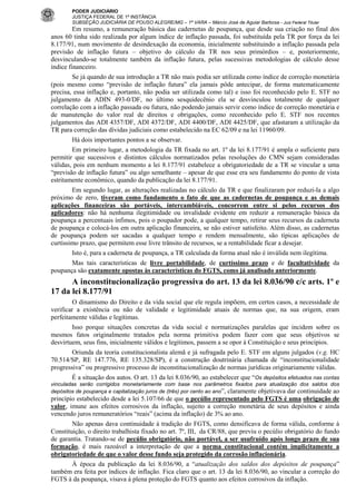 PODER JUDICIÁRIO
JUSTIÇA FEDERAL DE 1ª INSTÂNCIA
SUBSEÇÃO JUDICIÁRIA DE POUSO ALEGRE/MG – 1ª VARA – Márcio José de Aguiar Barbosa - Juiz Federal Titular

Em resumo, a remuneração básica das cadernetas de poupança, que desde sua criação no final dos
anos 60 tinha sido realizada por algum índice de inflação passada, foi substituída pela TR por força da lei
8.177/91, num movimento de desindexação da economia, inicialmente substituindo a inflação passada pela
previsão de inflação futura – objetivo do cálculo da TR nos seus primórdios – e, posteriormente,
desvinculando-se totalmente também da inflação futura, pelas sucessivas metodologias de cálculo desse
índice financeiro.
Se já quando de sua introdução a TR não mais podia ser utilizada como índice de correção monetária
(pois mesmo como “previsão de inflação futura” ela jamais pôde antecipar, de forma matematicamente
precisa, essa inflação e, portanto, não podia ser utilizada como tal) e isso foi reconhecido pelo E. STF no
julgamento da ADIN 493-0/DF, no último sesquidecênio ela se desvinculou totalmente de qualquer
correlação com a inflação passada ou futura, não podendo jamais servir como índice de correção monetária e
de manutenção do valor real de direitos e obrigações, como reconhecido pelo E. STF nos recentes
julgamentos das ADI 4357/DF, ADI 4372/DF, ADI 4400/DF, ADI 4425/DF, que afastaram a utilização da
TR para correção das dívidas judiciais como estabelecido na EC 62/09 e na lei 11960/09.
Há dois importantes pontos a se observar.
Em primeiro lugar, a metodologia da TR fixada no art. 1º da lei 8.177/91 é ampla o suficiente para
permitir que sucessivos e distintos cálculos normatizados pelas resoluções do CMN sejam consideradas
válidas, pois em nenhum momento a lei 8.177/91 estabelece a obrigatoriedade de a TR se vincular a uma
“previsão de inflação futura” ou algo semelhante – apesar de que esse era seu fundamento do ponto de vista
estritamente econômico, quando da publicação da lei 8.177/91.
Em segundo lugar, as alterações realizadas no cálculo da TR e que finalizaram por reduzi-la a algo
próximo de zero, tiveram como fundamento o fato de que as cadernetas de poupança e as demais
aplicações financeiras são portáveis, intercambiáveis, concorrem entre si pelos recursos dos
aplicadores: não há nenhuma ilegitimidade ou invalidade evidente em reduzir a remuneração básica da
poupança a percentuais ínfimos, pois o poupador pode, a qualquer tempo, retirar seus recursos da caderneta
de poupança e colocá-los em outra aplicação financeira, se não estiver satisfeito. Além disso, as cadernetas
de poupança podem ser sacadas a qualquer tempo e rendem mensalmente, são típicas aplicações de
curtíssimo prazo, que permitem esse livre trânsito de recursos, se a rentabilidade ficar a desejar.
Isto é, para a caderneta de poupança, a TR calculada da forma atual não é inválida nem ilegítima.
Mas tais características de livre portabilidade, de curtíssimo prazo e de facultatividade da
poupança são exatamente opostas às características do FGTS, como já analisado anteriormente.

A inconstitucionalização progressiva do art. 13 da lei 8.036/90 c/c arts. 1º e
17 da lei 8.177/91
O dinamismo do Direito e da vida social que ele regula impõem, em certos casos, a necessidade de
verificar a existência ou não de validade e legitimidade atuais de normas que, na sua origem, eram
perfeitamente válidas e legítimas.
Isso porque situações concretas da vida social e normatizações paralelas que incidem sobre os
mesmos fatos originalmente tratados pela norma primitiva podem fazer com que seus objetivos se
desvirtuem, seus fins, inicialmente válidos e legítimos, passem a se opor à Constituição e seus princípios.
Oriunda da teoria constitucionalista alemã e já sufragada pelo E. STF em alguns julgados (v.g. HC
70.514/SP, RE 147.776, RE 135.328/SP), é a construção doutrinária chamada de “inconstitucionalidade
progressiva” ou progressivo processo de inconstitucionalização de normas jurídicas originariamente válidas.
É a situação dos autos. O art. 13 da lei 8.036/90, ao estabelecer que “Os depósitos efetuados nas contas
vinculadas serão corrigidos monetariamente com base nos parâmetros fixados para atualização dos saldos dos
depósitos de poupança e capitalização juros de (três) por cento ao ano”, claramente objetivava dar continuidade ao
princípio estabelecido desde a lei 5.107/66 de que o pecúlio representado pelo FGTS é uma obrigação de
valor, imune aos efeitos corrosivos da inflação, sujeito a correção monetária de seus depósitos e ainda
vencendo juros remuneratórios “reais” (acima da inflação) de 3% ao ano.
Não apenas dava continuidade à tradição do FGTS, como densificava de forma válida, conforme à
Constituição, o direito trabalhista fixado no art. 7º, III, da CR/88, que previu o pecúlio obrigatório do fundo
de garantia. Tratando-se de pecúlio obrigatório, não portável, a ser usufruído após longo prazo de sua
formação, é mais razoável a interpretação de que a norma constitucional contém implicitamente a
obrigatoriedade de que o valor desse fundo seja protegido da corrosão inflacionária.
À época da publicação da lei 8.036/90, a “atualização dos saldos dos depósitos de poupança”
também era feita por índices de inflação. Fica claro que o art. 13 da lei 8.036/90, ao vincular a correção do
FGTS à da poupança, visava à plena proteção do FGTS quanto aos efeitos corrosivos da inflação.

 