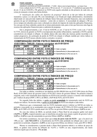 PODER JUDICIÁRIO
JUSTIÇA FEDERAL DE 1ª INSTÂNCIA
SUBSEÇÃO JUDICIÁRIA DE POUSO ALEGRE/MG – 1ª VARA – Márcio José de Aguiar Barbosa - Juiz Federal Titular

Com a edição da lei 8.177/91, que criou a TR no seu art. 1º e no seu art. 17 estabeleceu que para fins
do art. 13 da lei 8.036/90 a TR aplicável ao FGTS seria aquela calculada no dia primeiro de cada mês, as
coisas já começam a tomar uma forma distinta.
A “atualização dos saldos dos depósitos da poupança” deixa de se dar por índice de correção
monetária e passa a se dar pela TR, com metodologia a ser fixada por órgão administrativo, inicialmente
objetivando ser uma previsão implícita de inflação futura feita pelo mercado financeiro, mas sem nenhuma
garantia de que tal metodologia se manteria – como não se manteve. A necessidade de adequar a TR aos
novos tempos de reduzidos juros reais e alteração no cálculo do imposto de renda das aplicações financeiras,
fez com que ela fosse reduzida a ponto de se tornar praticamente nula, para evitar que houvesse uma fuga de
recursos das aplicações financeiras para a caderneta de poupança.
Isto é, progressivamente, o art. 13 da lei 8.036/90, c/c art. 17 da lei 8.177/91 e com o art. 1º da lei
8.177/91, deixou de garantir ao FGTS a recomposição das perdas inflacionárias, sujeitando o FGTS a perdas
consideráveis em relação à inflação. As tabelas abaixo dão uma idéia das imensas perdas incorridas e do
caráter progressivo, da aceleração da perda do FGTS em relação à inflação medida por vários índices (a
remuneração do FGTS nesses cálculos inclui a correção e os juros):

COMPARAÇÃO ENTRE FGTS E ÍNDICES DE PREÇO
01/07/1994 = 1000,00 - Valores corrigidos ate 01/01/2014
FGTS
INPC
IPCA
IGP-M
4.890,29 4.564,84 4.450,60 5.836,80 <= = Valor corrig ido
7,13%
9,88% -16,22% <= = Ganho/Perda (+/-) Acu mulado em %
0,35%
0,48%
-0,90% <= = Ganho/Perda (+/-) Por ano em %

COMPARAÇÃO ENTRE FGTS E ÍNDICES DE PREÇO
01/01/2003 = 1000,00 - Valores corrigidos ate 01/01/2014
FGTS
INPC
IPCA
IGP-M
1.645,47 1.867,56 1.870,51 1.987,67 <= = Valor corrig ido
-11,89% -12,03% -17,22% <= = Ganho/Perda (+/-) Acu mulado em %
-1,14%
-1,16%
-1,70% <= = Ganho/Perda (+/-) Por ano em %

COMPARAÇÃO ENTRE FGTS E ÍNDICES DE PREÇO
01/01/2011 = 1000,00 - Valores corrigidos ate 01/01/2014
FGTS
INPC
IPCA
IGP-M
1.111,25 1.189,21 1.193,84 1.195,69 <= = Valor corrig ido
-6,56%
-6,92%
-7,06% <= = Ganho/Perda (+/-) Acu mulado em %
-2,23%
-2,36%
-2,41% <= = Ganho/Perda (+/-) Por ano em %
Em todas as tabelas, considera-se um depósito de R$1.000,00 feito em 01/07/1994 (início do Plano
Real), 01/01/2003 (início do governo Lula) e 01/01/2011 (início do governo Dilma). Na primeira coluna à
esquerda, está o valor atualizado desse depósito no FGTS (com correção e juros) e o mesmo valor atualizado
por 3 índices de preço (INPC e IPCA, do IBGE, e IGP-M da FGV), até 01/01/2014.
Na segunda linha das tabelas, o ganho ou perda acumulado da remuneração total do FGTS em
relação aos índices. Na terceira linha, o ganho ou perda anual do FGTS em relação a cada índice.
Observa-se que a remuneração total do FGTS (incluindo juros) é inferior ao IGP-M em todos os
períodos e essa perda vai se acentuando com o passar do tempo: de 07/1994 a 01/2014 a perda anual é de 0,9%, de 01/2003 a 01/2014 a perda anual é de -1,7% e no governo Dilma a perda chega a -2,41% ao ano.
No caso dos índices do IBGE, no período desde o Plano Real há um pequeno ganho real anual
(+0,35% e +0,48%, respectivamente), que se transforma em perdas reais anuais a partir do governo Lula (1,14% e -1,16%) e que são aumentadas no governo Dilma (-2,23% e -2,36%).
Em termos econômicos, isso quer dizer que a taxa de juros reais do FGTS – que a lei prevê em
+3% ao ano – está NEGATIVA: os beneficiários do FGTS estão perdendo da inflação ano a ano e essa
perda tem se acelerado, chegando a -2,36% ao ano no governo Dilma, nos últimos 3 anos, pelo IPCA/ IBGE.
Mesmo se considerarmos o período desde o Plano Real (primeira tabela) e os índices de preço do
IBGE, os ganhos reais (acima da inflação) de +0,35% e +0,48% ao ano, respectivamente, são muito
inferiores àquilo que a lei prevê, +3% ao ano.

 