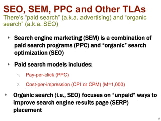 SEO, SEM, PPC and Other TLAs
There’s “paid search” (a.k.a. advertising) and “organic
search” (a.k.a. SEO)

 ‣ Search engine marketing (SEM) is a combination of
   paid search programs (PPC) and “organic” search
   optimization (SEO)
 ‣ Paid search models includes:
     1.   Pay-per-click (PPC)
     2.   Cost-per-impression (CPI or CPM) (M=1,000)

‣ Organic search (i.e., SEO) focuses on “unpaid” ways to
  improve search engine results page (SERP)
  placement
                                                           11
 