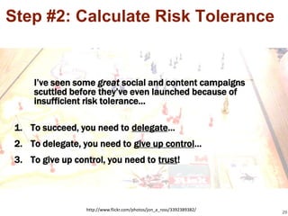 Step #2: Calculate Risk Tolerance


     I’ve seen some great social and content campaigns
     scuttled before they’ve even launched because of
     insufficient risk tolerance…

 1. To succeed, you need to delegate…
 2. To delegate, you need to give up control…
 3. To give up control, you need to trust!




                  http://www.flickr.com/photos/jon_a_ross/3392389382/
                                                                        29
 