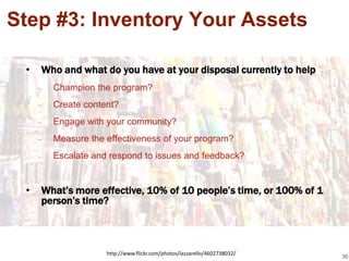 Step #3: Inventory Your Assets

 •   Who and what do you have at your disposal currently to help
     –   Champion the program?
     –   Create content?
     –   Engage with your community?
     –   Measure the effectiveness of your program?
     –   Escalate and respond to issues and feedback?


 •   What’s more effective, 10% of 10 people’s time, or 100% of 1
     person’s time?



                     http://www.flickr.com/photos/lazzarello/4602738032/
                                                                           30
 