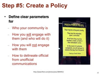Step #5: Create a Policy
• Define clear parameters
  for
  –   Who your community is
  –   How you will engage with
      them (and who will do it)
  –   How you will not engage
      with them
  –   How to delineate official
      from unofficial
      communications

                    http://www.flickr.com/photos/axis/1892931/
                                                                 32
 